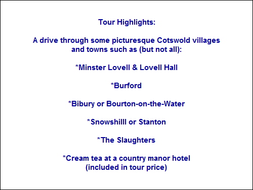 Tour Highlights:

A drive through some picturesque Cotswold villages
and towns such as (but not all):

*Minster Lovell & Lovell Hall

*Burford

*Bibury or Bourton-on-the-Water

*Snowshilll or Stanton

*The Slaughters

*Cream tea at a country manor hotel
(included in tour price)