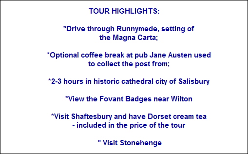 TOUR HIGHLIGHTS:
*Drive through Runnymede, setting of
the Magna Carta;
*Optional coffee break at pub Jane Austen used
to collect the post from;
*2-3 hours in historic cathedral city of Salisbury
*View the Fovant Badges near Wilton
*Visit Shaftesbury and have Dorset cream tea
- included in the price of the tour
* Visit Stonehenge TOUR HIGHLIGHTS:
*Drive through Runnymede, setting of
the Magna Carta;
*Optional coffee break at pub Jane Austen used
to collect the post from;
*2-3 hours in historic cathedral city of Salisbury
*View the Fovant Badges near Wilton
*Visit Shaftesbury and have Dorset cream tea
- included in the price of the tour
* Visit Stonehenge
