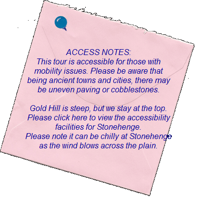 ACCESS NOTES:           This tour is accessible for those with   mobility issues. Please be aware that   being ancient towns and cities, there may   be uneven paving or cobblestones.    Gold Hill is steep, but we stay at the top.    Please click here to view the accessibility  facilities for Stonehenge.  Please note it can be chilly at Stonehenge   as the wind blows across the plain.