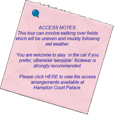 ACCESS NOTES:    This tour can involve walking over fields   which will be uneven and muddy following   wet weather. You are welcome to stay  in the car if you prefer. Otherwise 'sensible'  footwear is strongly recommended.    Please click HERE to view the access   arrangements available at  Hampton Court Palace.